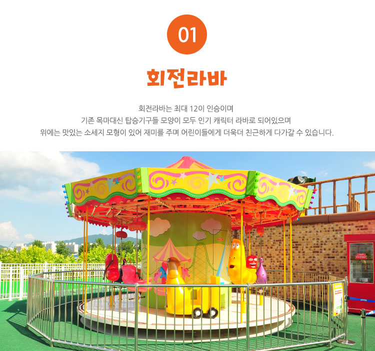 회전라바 - 회전라바는 최대 12이 인승이며 기존 목마대신 탑승기구들 모양이 모두 인기 캐릭터 라바로 되어있으며 위에는 맛있는 소세지 모형이 있어 재미를 주며 어린이들에게 더욱더 친근하게 다가갈 수 있습니다.
