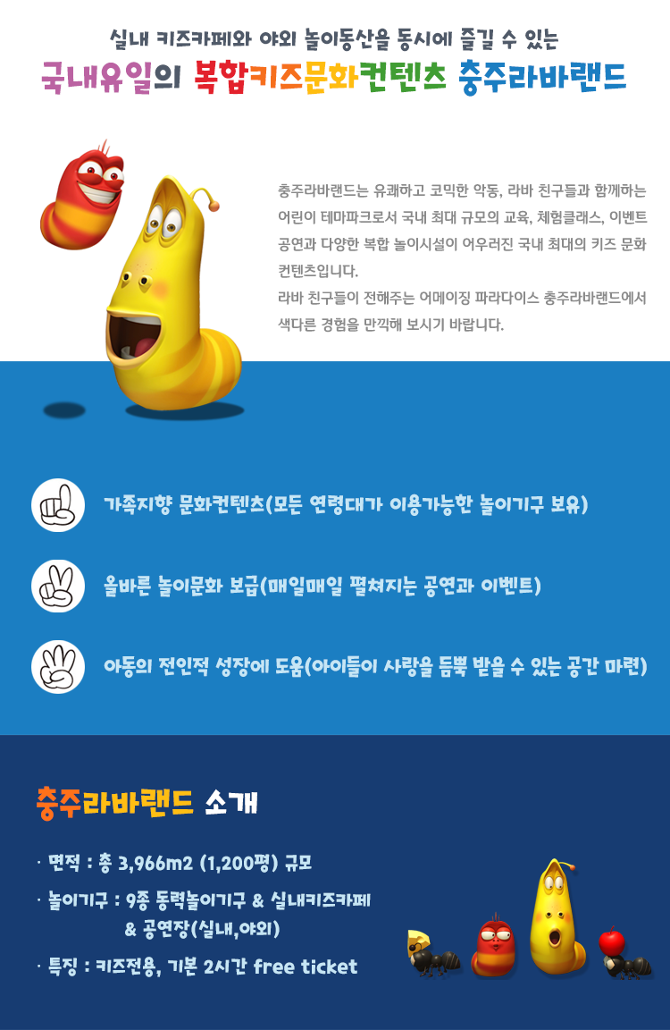 실내 키즈카페와 야외 놀이동산을 동시에 즐길 수 있는 국내유일의 복합키즈문화컨텐츠 충주라바랜드  충주라바랜드는 유쾌하고 코믹한 악동, 라바 친구들과 함께하는 어린이 테마파크로서 국내 최대 규모의 교육/체험클래스/이벤트/공연과 다양한 복합 놀이시설이 어우러진 국내 최대의 키즈 문화컨텐츠입니다. 라바 친구들이 전해주는 어메이징 파라다이스 충주라바랜드에서 색다른 경험을 만끽해 보시기 바랍니다.  1.	가족지향 문화컨텐츠(모든 연령대가 이용가능한 놀이기구 보유) 2.	올바른 놀이문화 보급(매일매일 펼쳐지는 공연과 이벤트) 3.	아동의 전인적 성장에 도움(아이들이 사랑을 듬뿍 받을 수 있는 공간 마련)